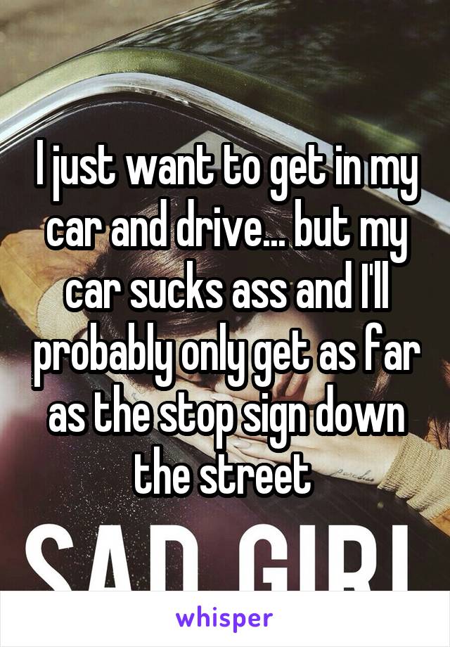 I just want to get in my car and drive... but my car sucks ass and I'll probably only get as far as the stop sign down the street 