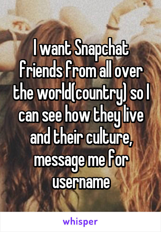 I want Snapchat friends from all over the world(country) so I can see how they live and their culture, message me for username