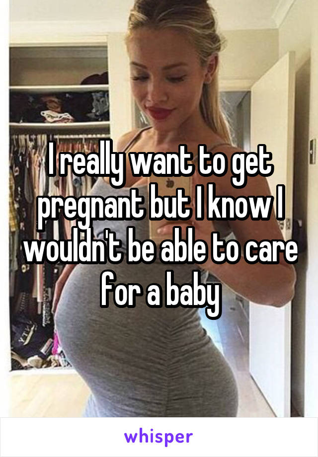 I really want to get pregnant but I know I wouldn't be able to care for a baby