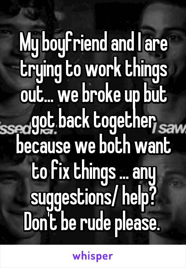 My boyfriend and I are trying to work things out... we broke up but got back together because we both want to fix things ... any suggestions/ help? Don't be rude please. 