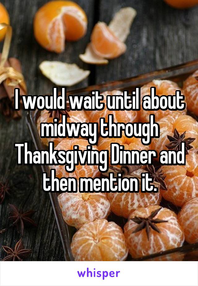 I would wait until about midway through Thanksgiving Dinner and then mention it.