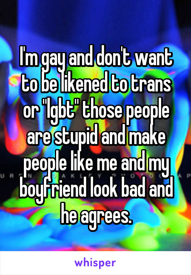 I'm gay and don't want to be likened to trans or "lgbt" those people are stupid and make people like me and my boyfriend look bad and he agrees.