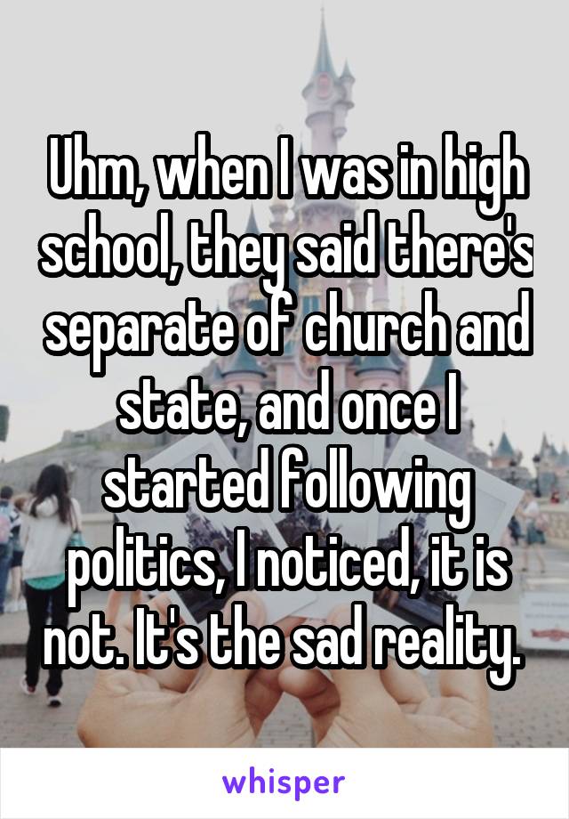 Uhm, when I was in high school, they said there's separate of church and state, and once I started following politics, I noticed, it is not. It's the sad reality. 