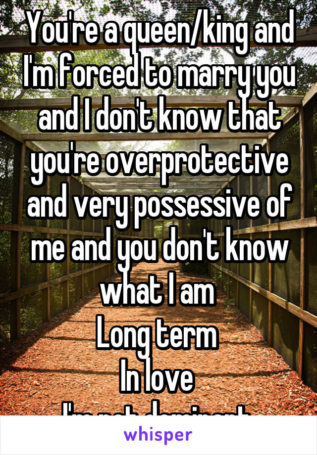 You're a queen/king and I'm forced to marry you and I don't know that you're overprotective and very possessive of me and you don't know what I am 
Long term 
In love 
I'm not dominant 