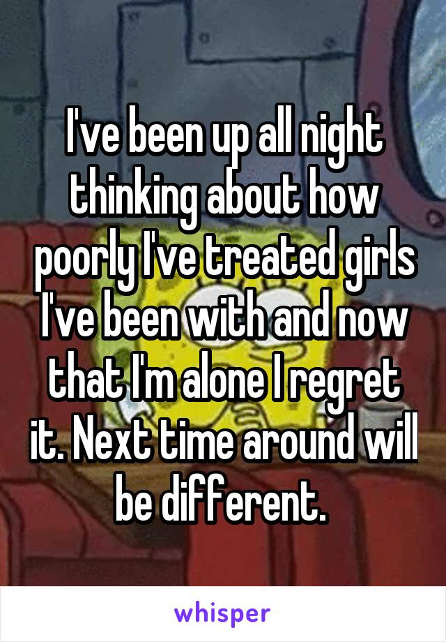 I've been up all night thinking about how poorly I've treated girls I've been with and now that I'm alone I regret it. Next time around will be different. 