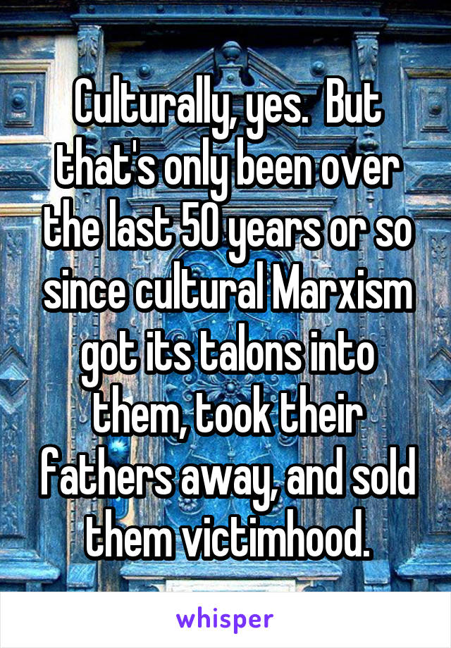 Culturally, yes.  But that's only been over the last 50 years or so since cultural Marxism got its talons into them, took their fathers away, and sold them victimhood.