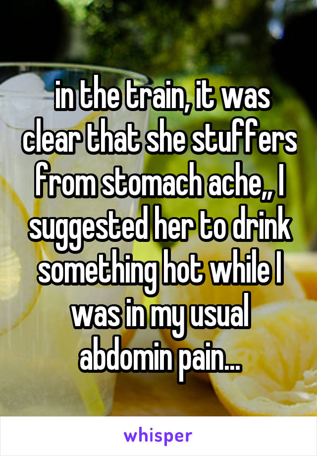  in the train, it was clear that she stuffers from stomach ache,, I suggested her to drink something hot while I was in my usual abdomin pain...