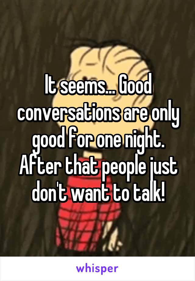 It seems... Good conversations are only good for one night. After that people just don't want to talk!