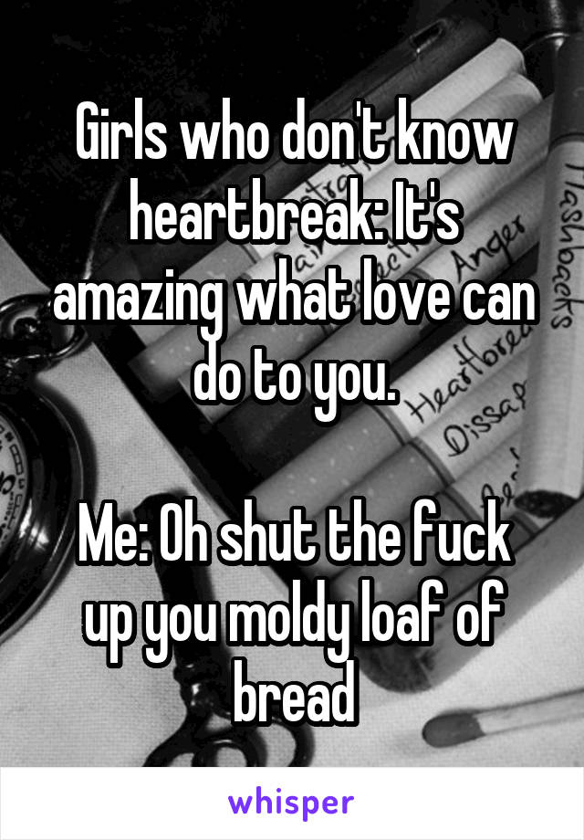 Girls who don't know heartbreak: It's amazing what love can do to you.

Me: Oh shut the fuck up you moldy loaf of bread