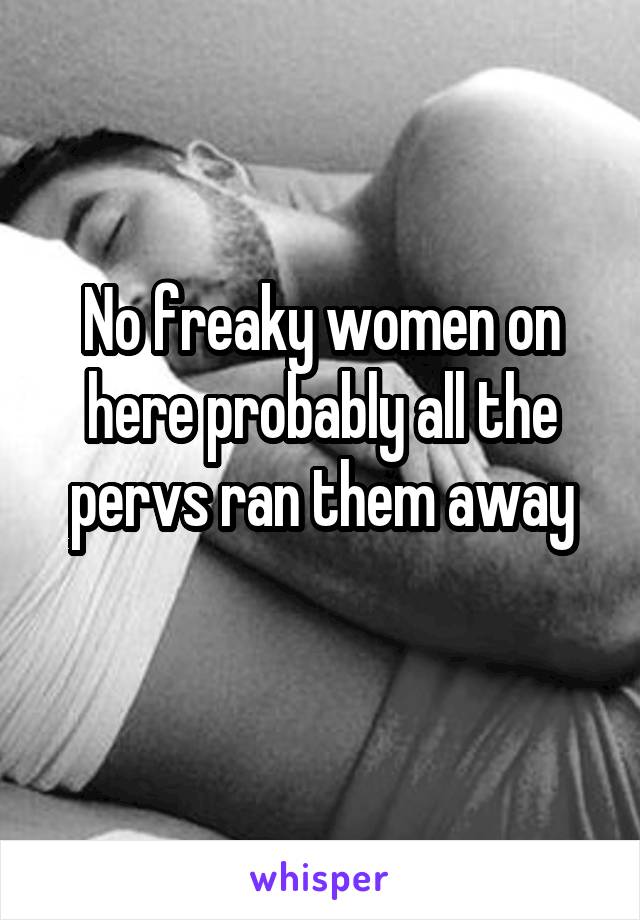 No freaky women on here probably all the pervs ran them away
