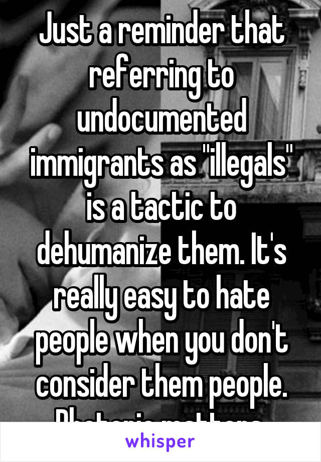 Just a reminder that referring to undocumented immigrants as "illegals" is a tactic to dehumanize them. It's really easy to hate people when you don't consider them people. Rhetoric matters.