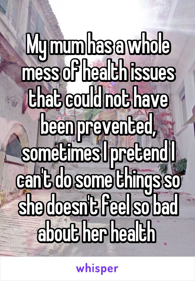 My mum has a whole mess of health issues that could not have been prevented, sometimes I pretend I can't do some things so she doesn't feel so bad about her health 