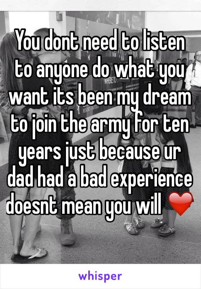 You dont need to listen to anyone do what you want its been my dream to join the army for ten years just because ur dad had a bad experience doesnt mean you will ❤️