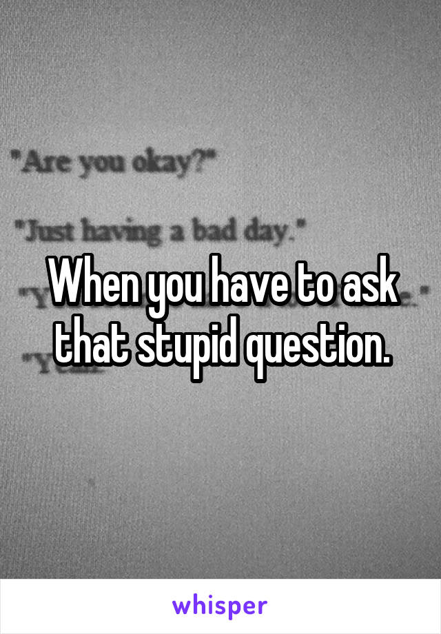 When you have to ask that stupid question.