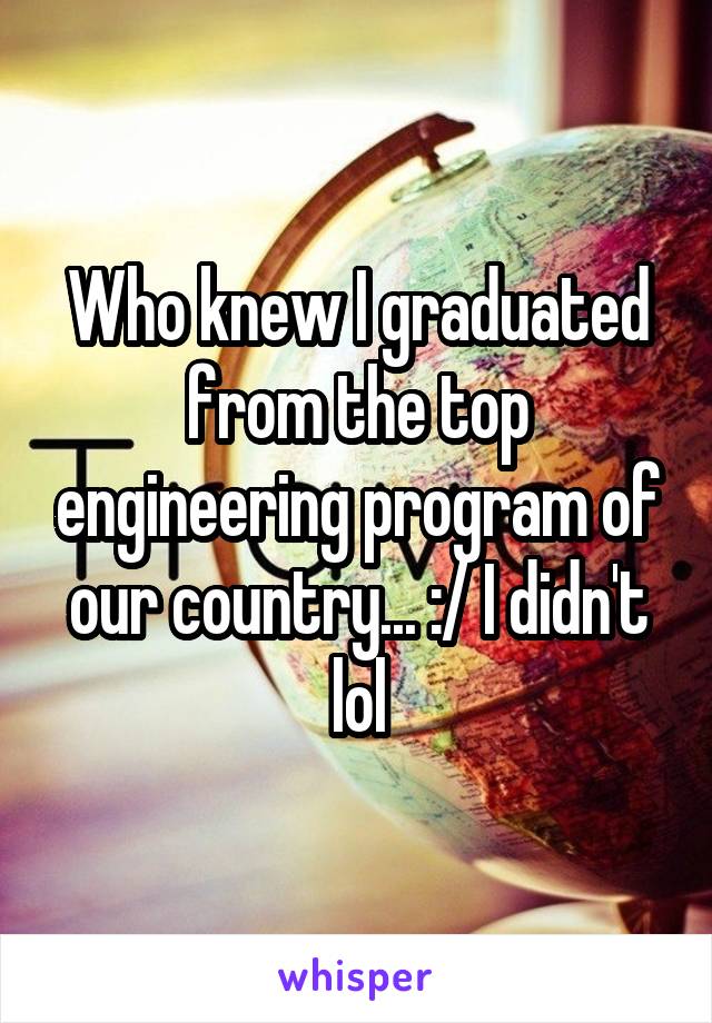 Who knew I graduated from the top engineering program of our country... :/ I didn't lol