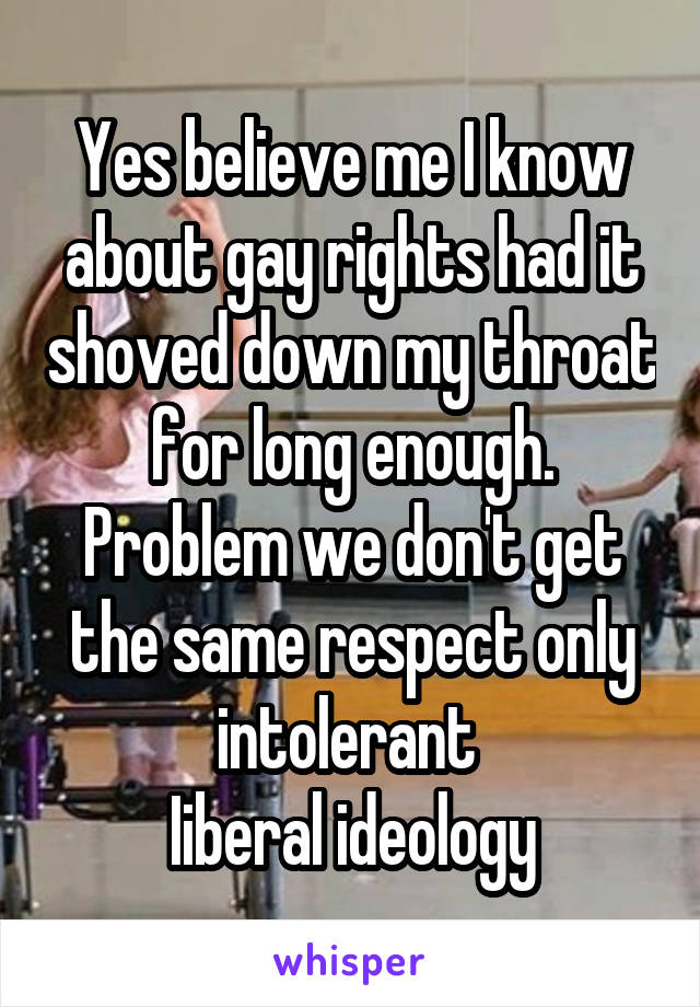 Yes believe me I know about gay rights had it shoved down my throat for long enough. Problem we don't get the same respect only intolerant 
Iiberal ideology