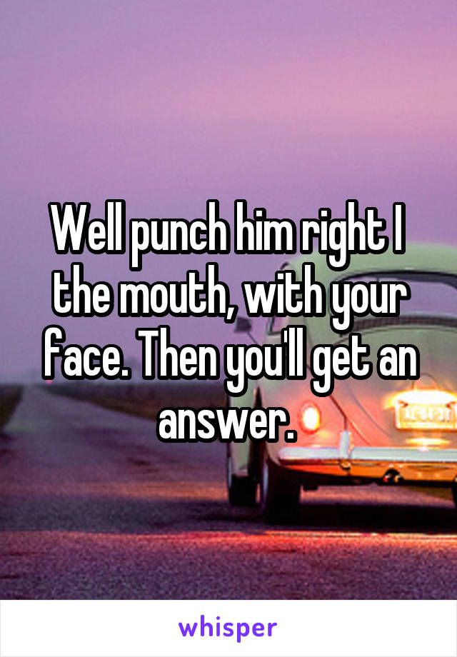 Well punch him right I  the mouth, with your face. Then you'll get an answer. 