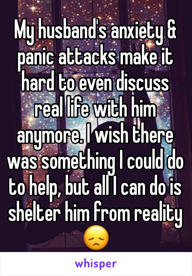 My husband's anxiety & panic attacks make it hard to even discuss real life with him anymore. I wish there was something I could do to help, but all I can do is shelter him from reality 😞