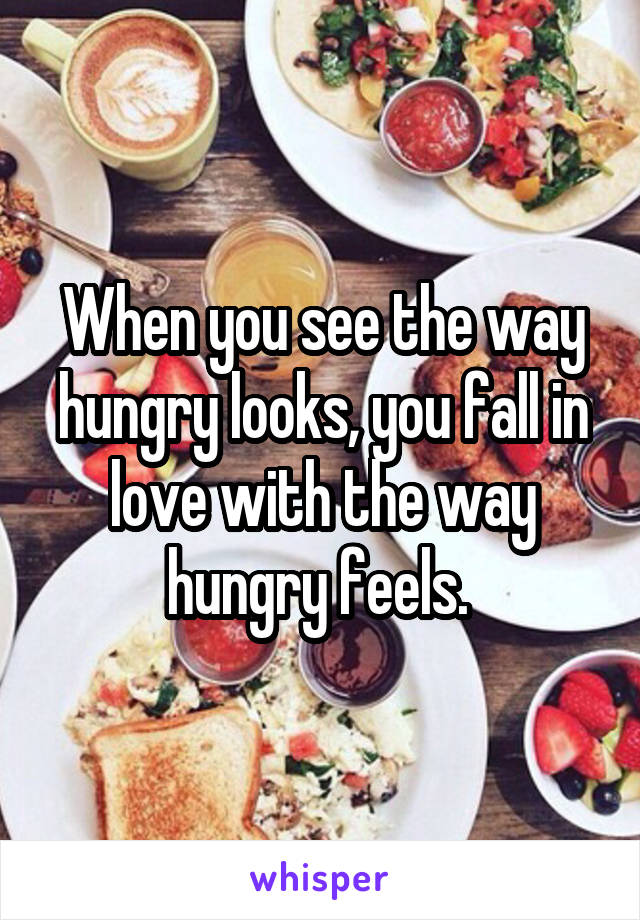 When you see the way hungry looks, you fall in love with the way hungry feels. 