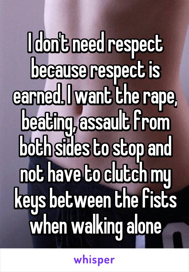 I don't need respect because respect is earned. I want the rape, beating, assault from both sides to stop and not have to clutch my keys between the fists when walking alone