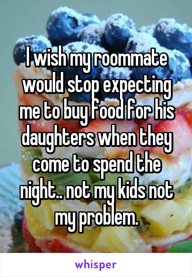 I wish my roommate would stop expecting me to buy food for his daughters when they come to spend the night.. not my kids not my problem.