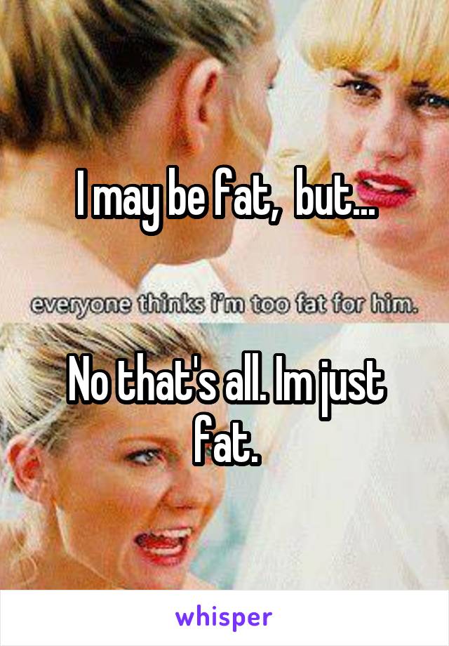 I may be fat,  but...


No that's all. Im just fat.