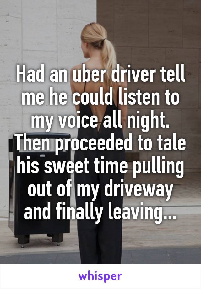 Had an uber driver tell me he could listen to my voice all night. Then proceeded to tale his sweet time pulling out of my driveway and finally leaving...