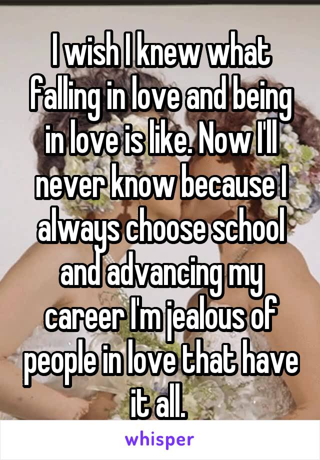 I wish I knew what falling in love and being in love is like. Now I'll never know because I always choose school and advancing my career I'm jealous of people in love that have it all. 