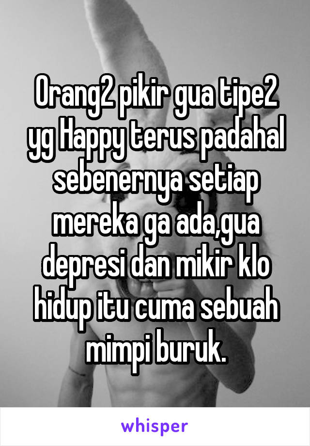 Orang2 pikir gua tipe2 yg Happy terus padahal sebenernya setiap mereka ga ada,gua depresi dan mikir klo hidup itu cuma sebuah mimpi buruk.