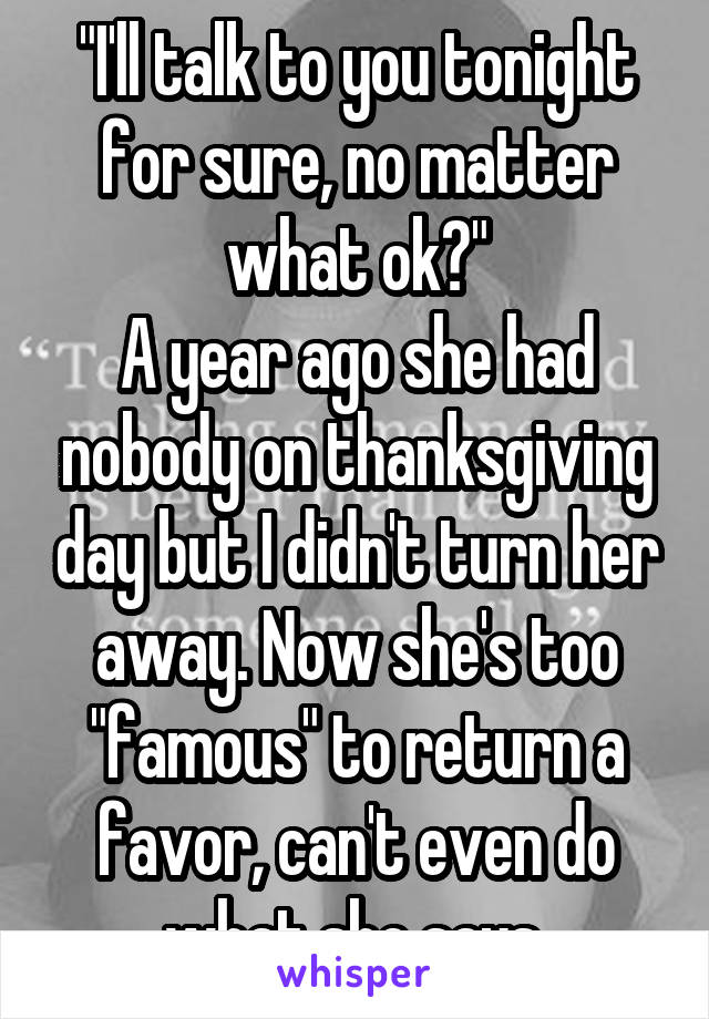 "I'll talk to you tonight for sure, no matter what ok?"
A year ago she had nobody on thanksgiving day but I didn't turn her away. Now she's too "famous" to return a favor, can't even do what she says.