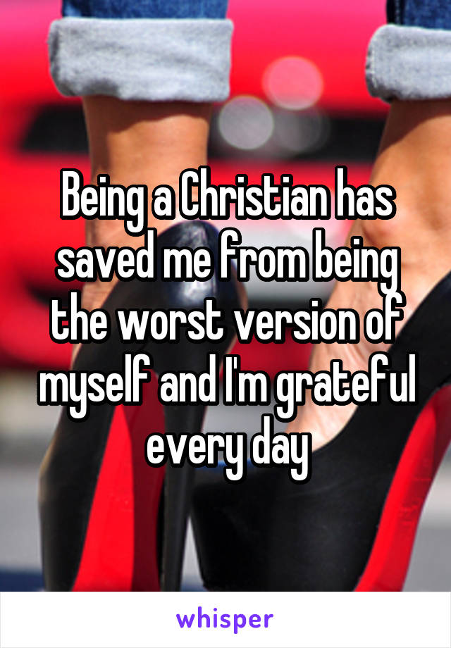 Being a Christian has saved me from being the worst version of myself and I'm grateful every day