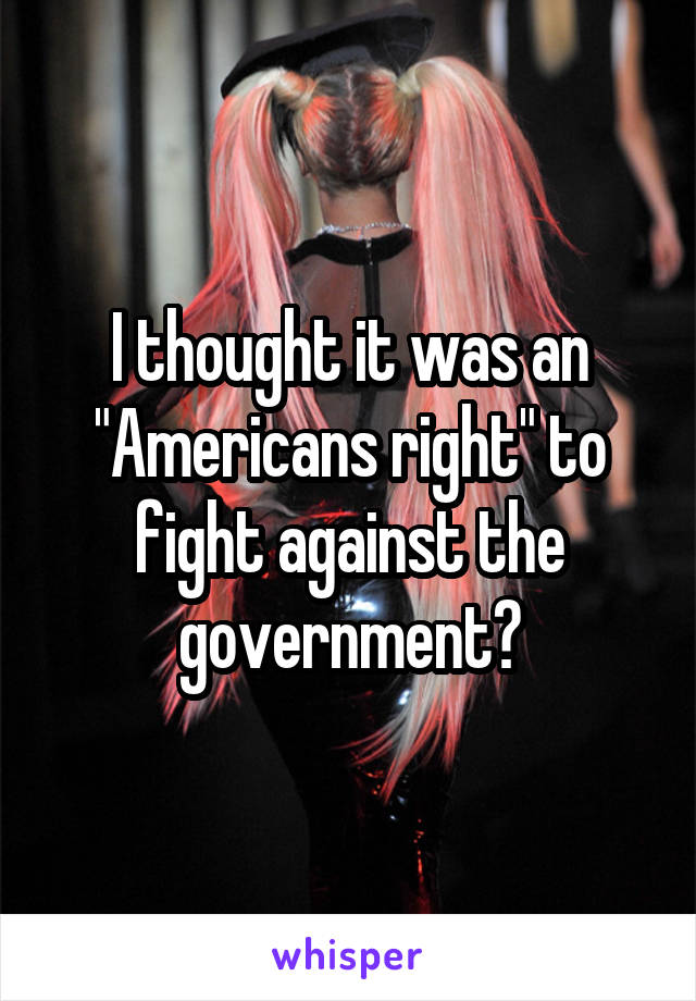 I thought it was an "Americans right" to fight against the government?