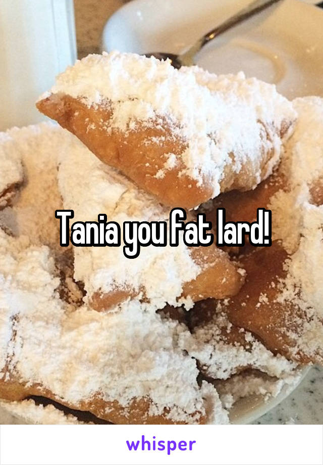 Tania you fat lard!