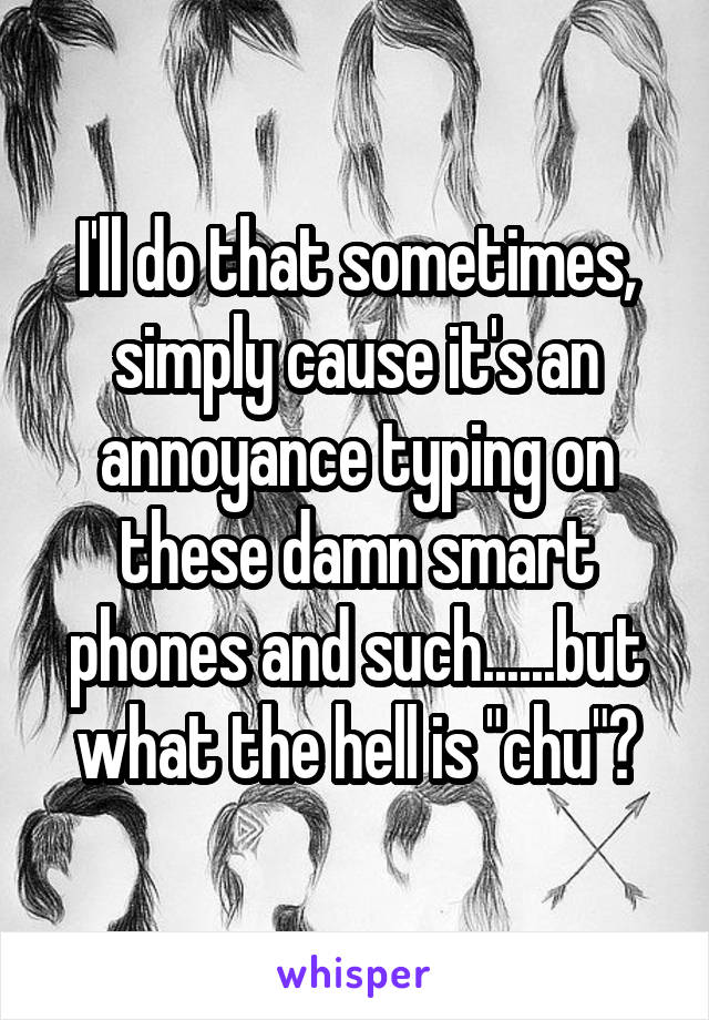 I'll do that sometimes, simply cause it's an annoyance typing on these damn smart phones and such......but what the hell is "chu"?