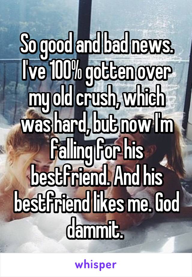 So good and bad news.
I've 100% gotten over my old crush, which was hard, but now I'm falling for his bestfriend. And his bestfriend likes me. God dammit. 