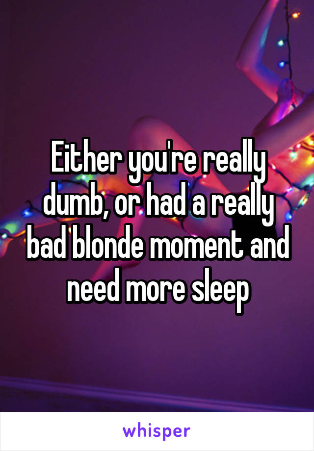 Either you're really dumb, or had a really bad blonde moment and need more sleep