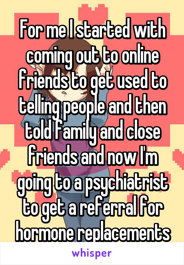 For me I started with coming out to online friends to get used to telling people and then told family and close friends and now I'm going to a psychiatrist to get a referral for hormone replacements