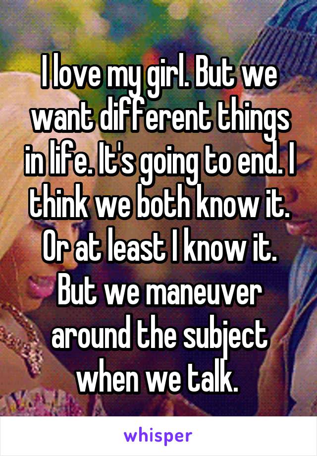 I love my girl. But we want different things in life. It's going to end. I think we both know it. Or at least I know it. But we maneuver around the subject when we talk. 