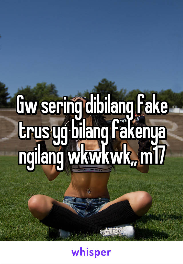 Gw sering dibilang fake trus yg bilang fakenya ngilang wkwkwk,, m17