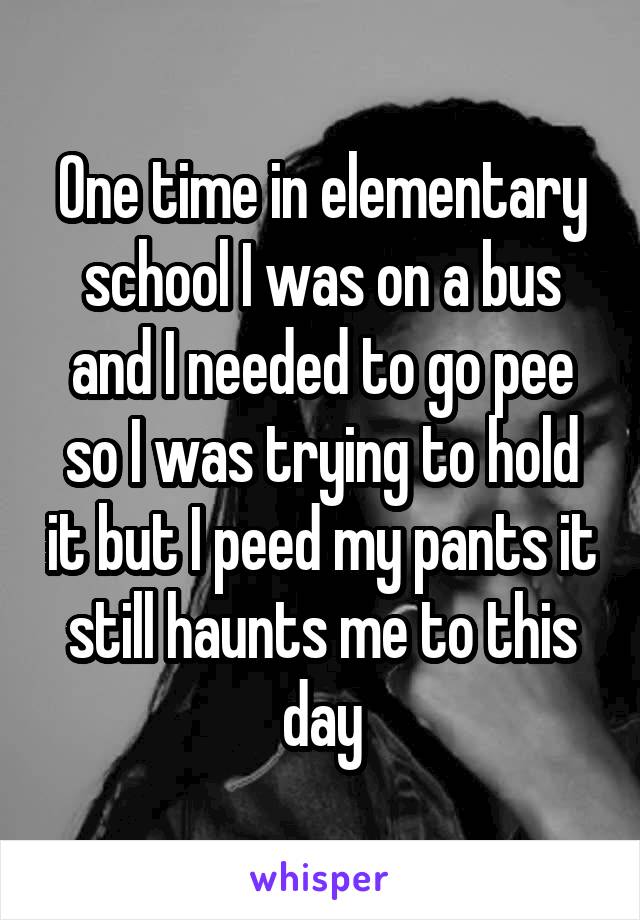 One time in elementary school I was on a bus and I needed to go pee so I was trying to hold it but I peed my pants it still haunts me to this day