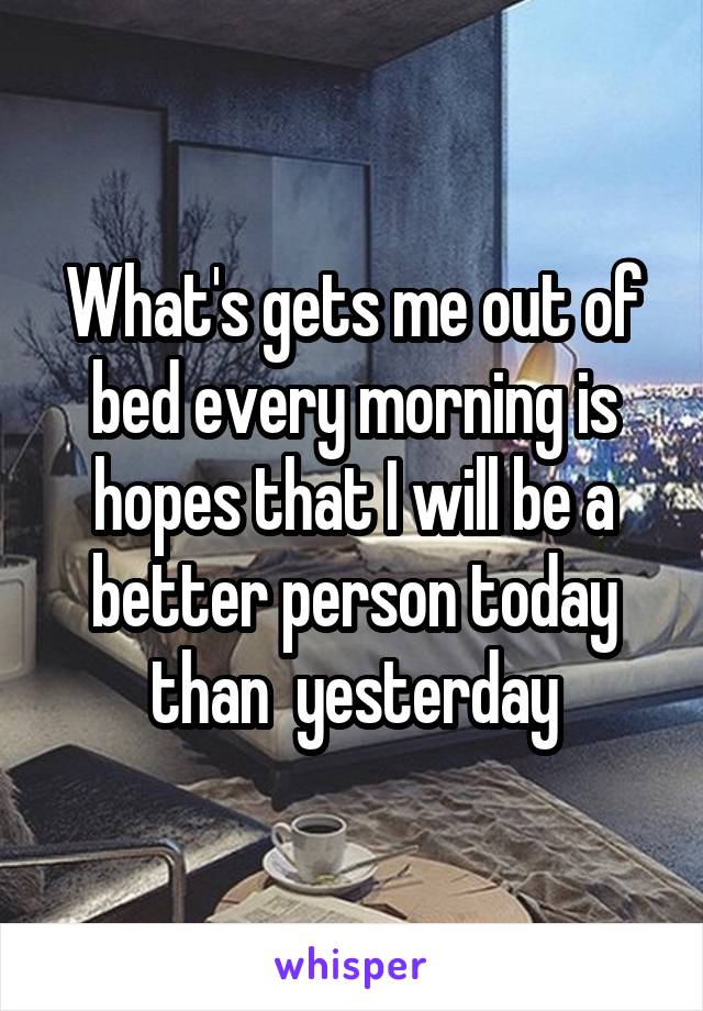 What's gets me out of bed every morning is hopes that I will be a better person today than  yesterday