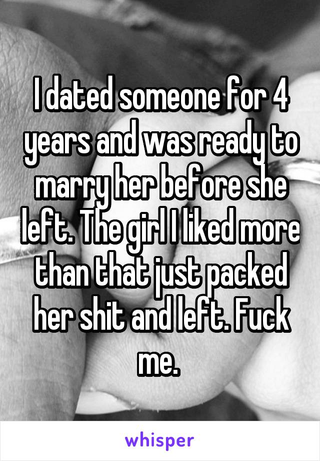 I dated someone for 4 years and was ready to marry her before she left. The girl I liked more than that just packed her shit and left. Fuck me. 