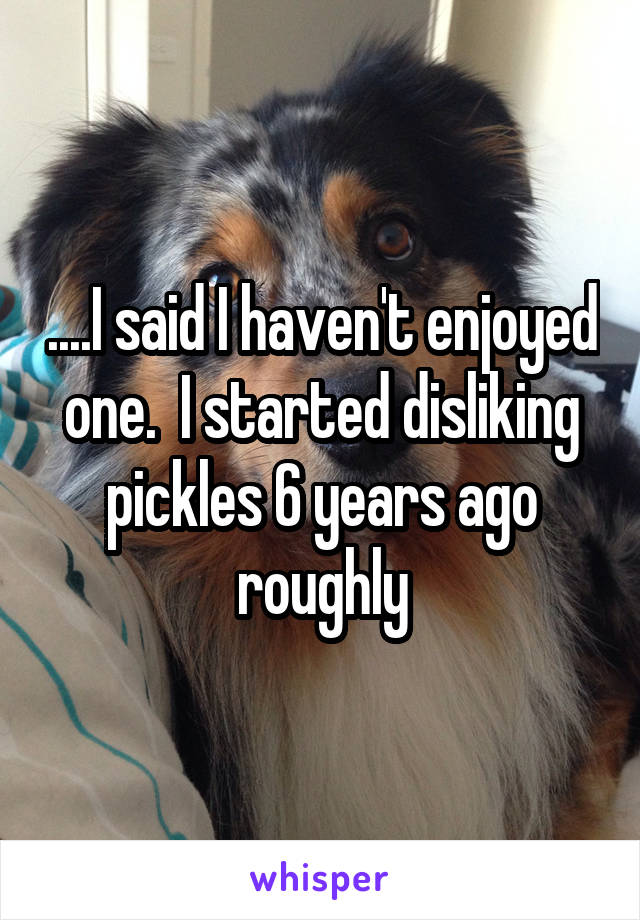 ....I said I haven't enjoyed one.  I started disliking pickles 6 years ago roughly