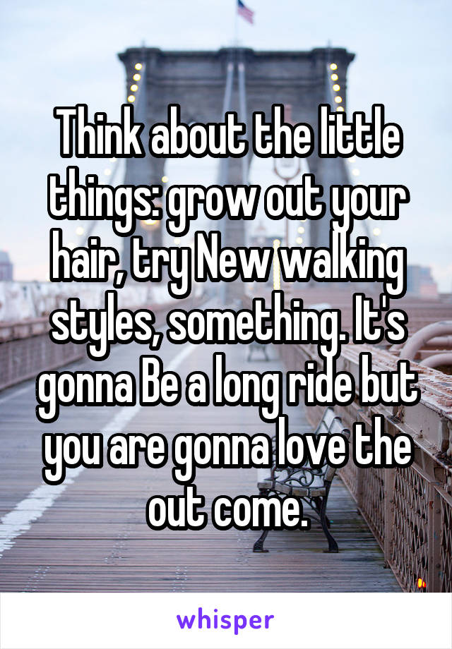 Think about the little things: grow out your hair, try New walking styles, something. It's gonna Be a long ride but you are gonna love the out come.