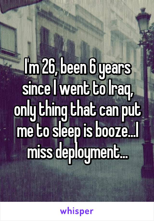 I'm 26, been 6 years since I went to Iraq, only thing that can put me to sleep is booze...I miss deployment...