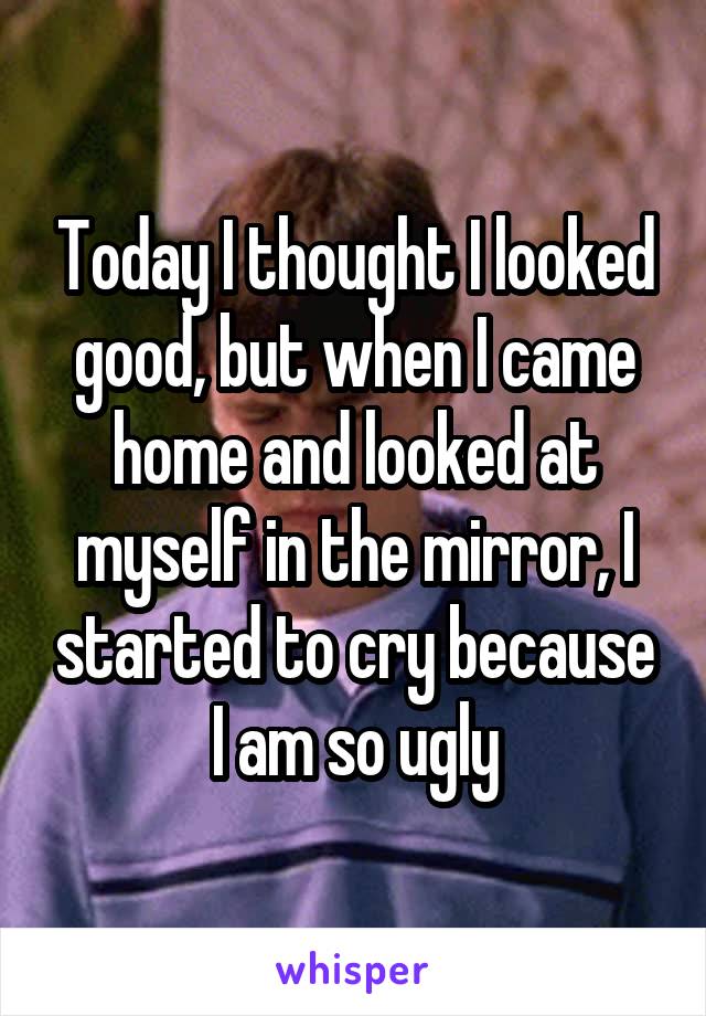 Today I thought I looked good, but when I came home and looked at myself in the mirror, I started to cry because I am so ugly