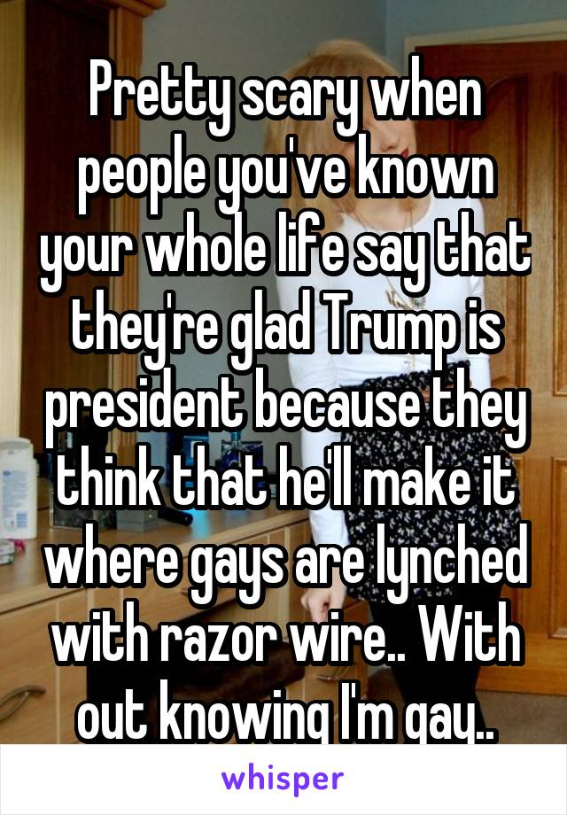 Pretty scary when people you've known your whole life say that they're glad Trump is president because they think that he'll make it where gays are lynched with razor wire.. With out knowing I'm gay..