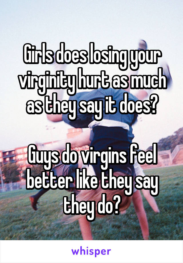 Girls does losing your virginity hurt as much as they say it does?

Guys do virgins feel better like they say they do?