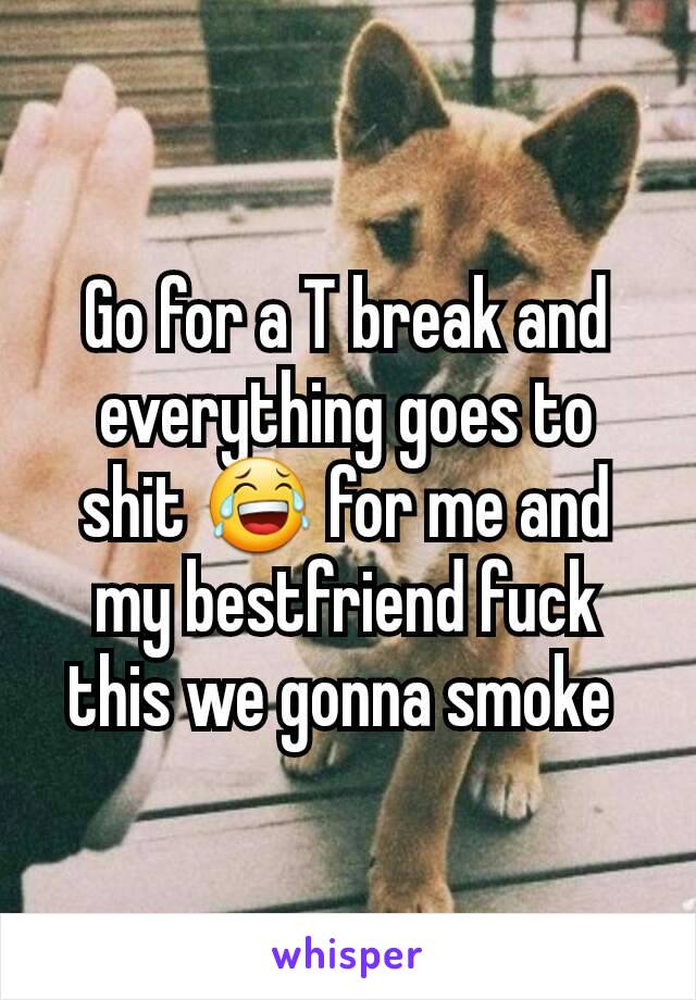 Go for a T break and everything goes to shit 😂 for me and my bestfriend fuck this we gonna smoke 