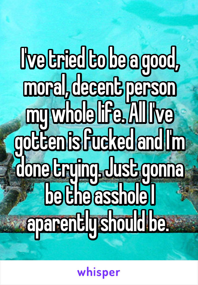 I've tried to be a good, moral, decent person my whole life. All I've gotten is fucked and I'm done trying. Just gonna be the asshole I aparently should be. 